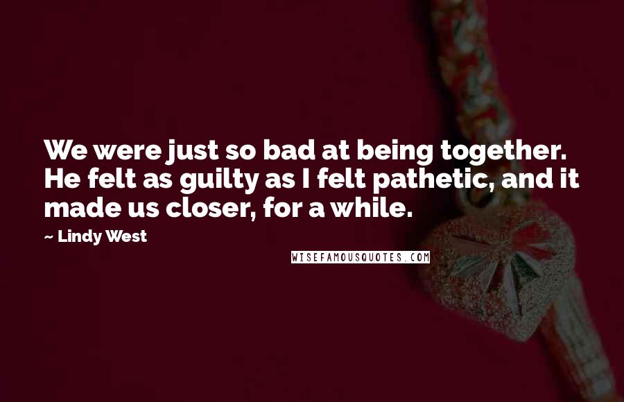 Lindy West Quotes: We were just so bad at being together. He felt as guilty as I felt pathetic, and it made us closer, for a while.