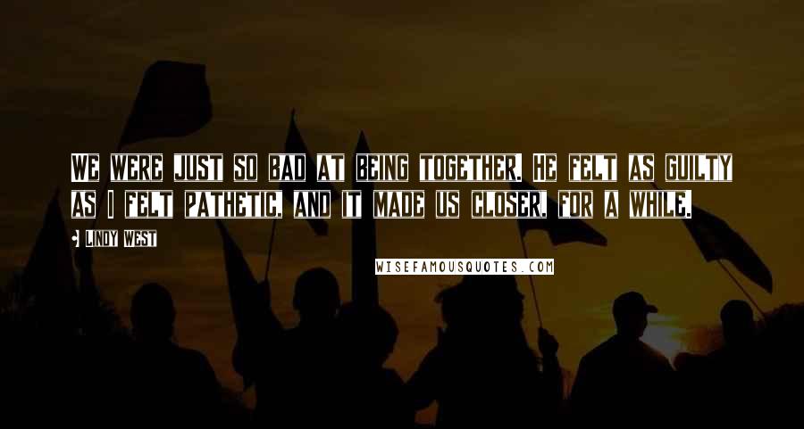Lindy West Quotes: We were just so bad at being together. He felt as guilty as I felt pathetic, and it made us closer, for a while.