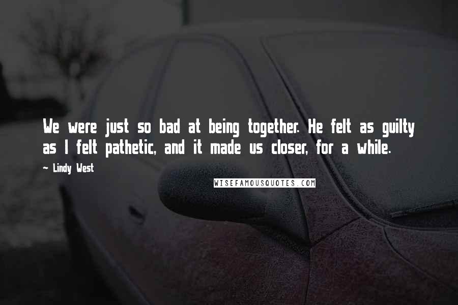 Lindy West Quotes: We were just so bad at being together. He felt as guilty as I felt pathetic, and it made us closer, for a while.