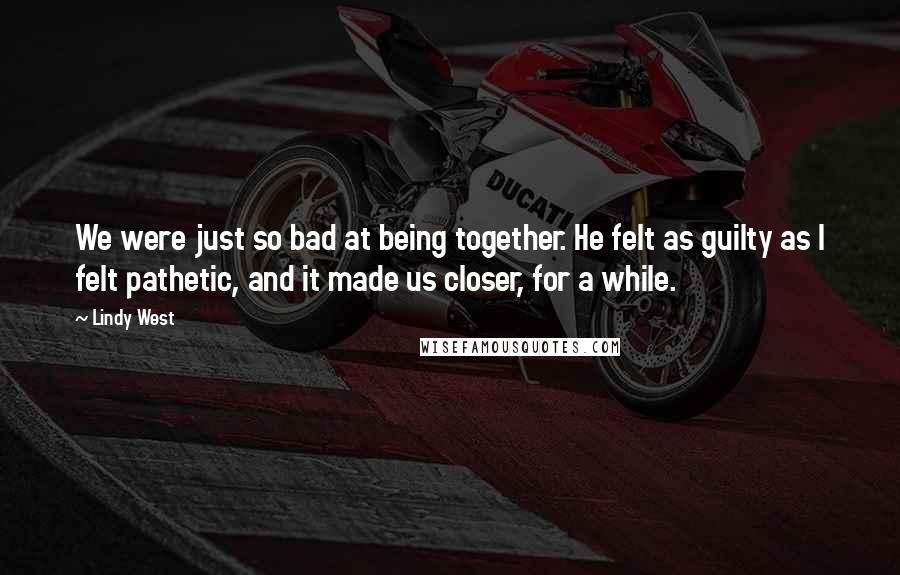 Lindy West Quotes: We were just so bad at being together. He felt as guilty as I felt pathetic, and it made us closer, for a while.