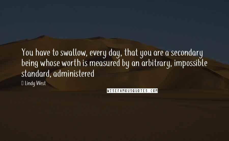 Lindy West Quotes: You have to swallow, every day, that you are a secondary being whose worth is measured by an arbitrary, impossible standard, administered