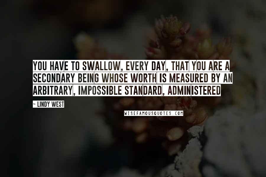 Lindy West Quotes: You have to swallow, every day, that you are a secondary being whose worth is measured by an arbitrary, impossible standard, administered