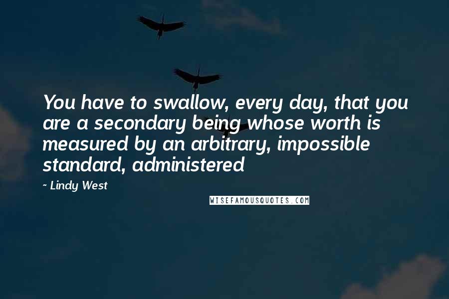 Lindy West Quotes: You have to swallow, every day, that you are a secondary being whose worth is measured by an arbitrary, impossible standard, administered