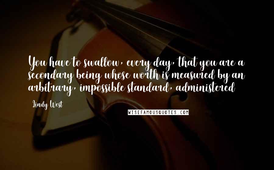 Lindy West Quotes: You have to swallow, every day, that you are a secondary being whose worth is measured by an arbitrary, impossible standard, administered