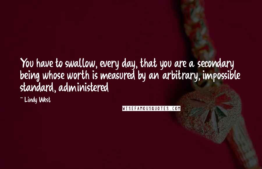 Lindy West Quotes: You have to swallow, every day, that you are a secondary being whose worth is measured by an arbitrary, impossible standard, administered