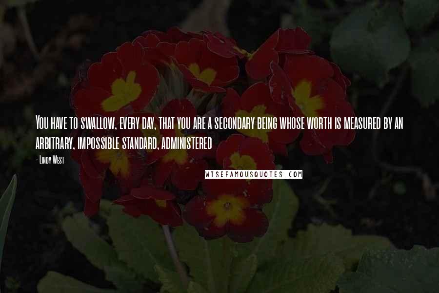 Lindy West Quotes: You have to swallow, every day, that you are a secondary being whose worth is measured by an arbitrary, impossible standard, administered