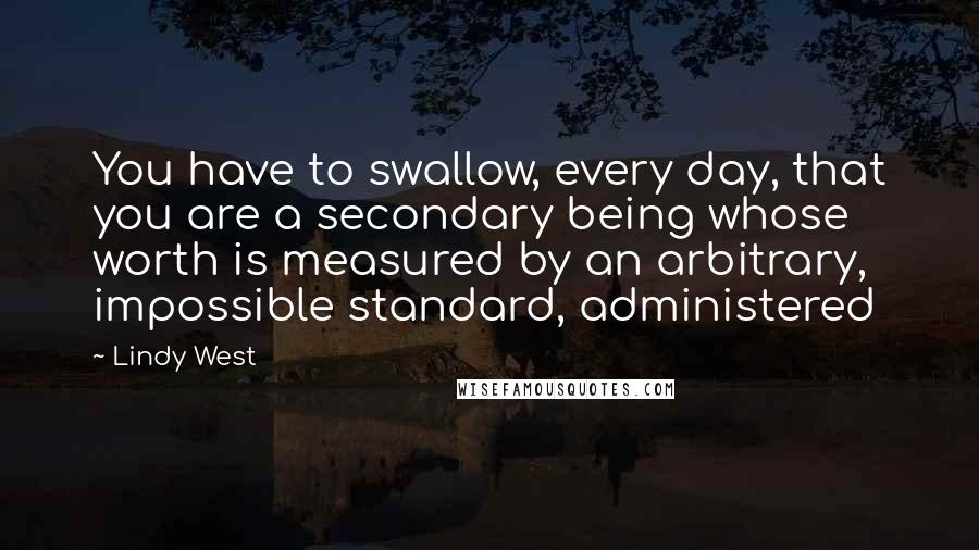 Lindy West Quotes: You have to swallow, every day, that you are a secondary being whose worth is measured by an arbitrary, impossible standard, administered