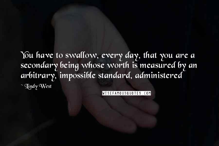 Lindy West Quotes: You have to swallow, every day, that you are a secondary being whose worth is measured by an arbitrary, impossible standard, administered