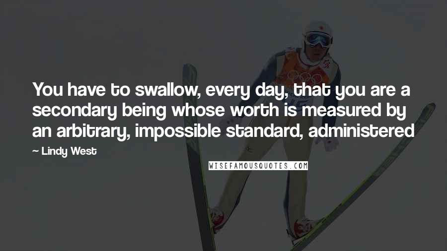 Lindy West Quotes: You have to swallow, every day, that you are a secondary being whose worth is measured by an arbitrary, impossible standard, administered