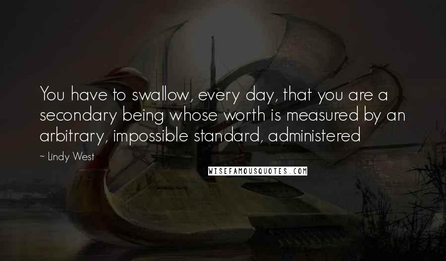 Lindy West Quotes: You have to swallow, every day, that you are a secondary being whose worth is measured by an arbitrary, impossible standard, administered