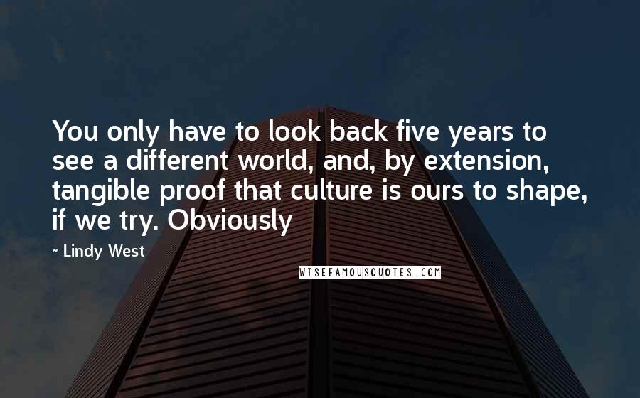 Lindy West Quotes: You only have to look back five years to see a different world, and, by extension, tangible proof that culture is ours to shape, if we try. Obviously