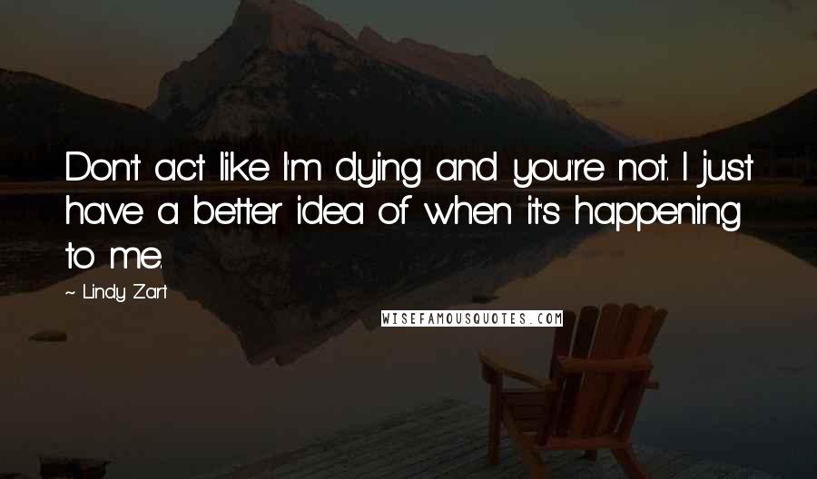 Lindy Zart Quotes: Don't act like I'm dying and you're not. I just have a better idea of when it's happening to me.