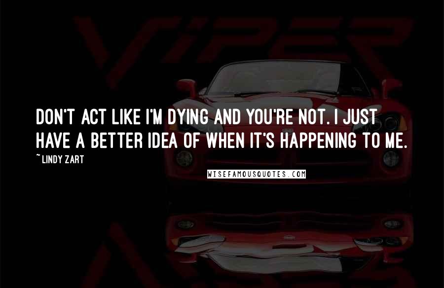 Lindy Zart Quotes: Don't act like I'm dying and you're not. I just have a better idea of when it's happening to me.