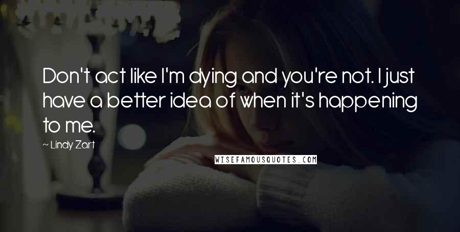 Lindy Zart Quotes: Don't act like I'm dying and you're not. I just have a better idea of when it's happening to me.