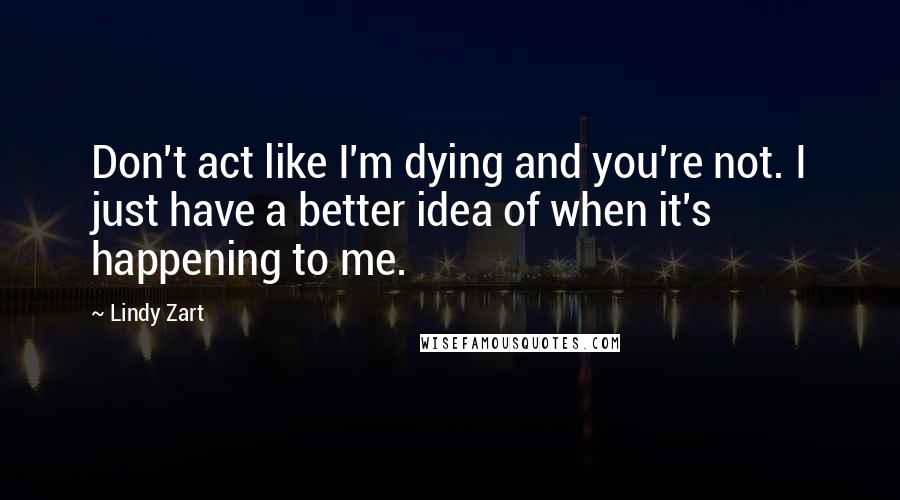 Lindy Zart Quotes: Don't act like I'm dying and you're not. I just have a better idea of when it's happening to me.