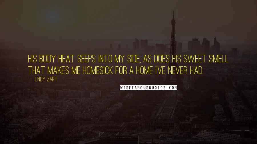 Lindy Zart Quotes: His body heat seeps into my side, as does his sweet smell that makes me homesick for a home I've never had.