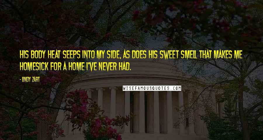 Lindy Zart Quotes: His body heat seeps into my side, as does his sweet smell that makes me homesick for a home I've never had.