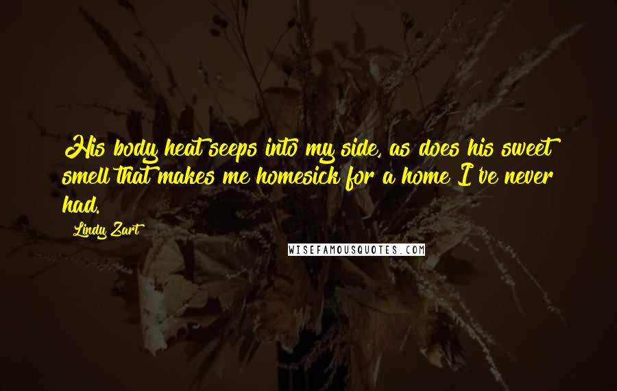 Lindy Zart Quotes: His body heat seeps into my side, as does his sweet smell that makes me homesick for a home I've never had.