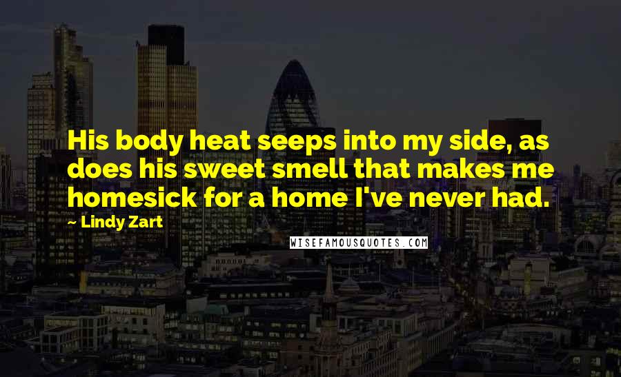 Lindy Zart Quotes: His body heat seeps into my side, as does his sweet smell that makes me homesick for a home I've never had.