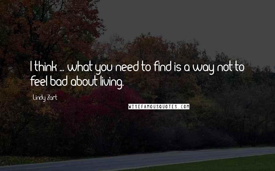 Lindy Zart Quotes: I think ... what you need to find is a way not to feel bad about living.