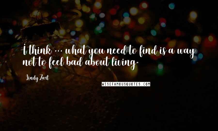 Lindy Zart Quotes: I think ... what you need to find is a way not to feel bad about living.