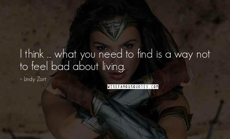 Lindy Zart Quotes: I think ... what you need to find is a way not to feel bad about living.