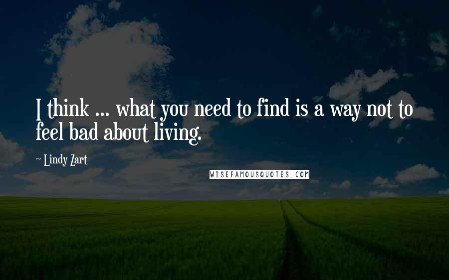 Lindy Zart Quotes: I think ... what you need to find is a way not to feel bad about living.