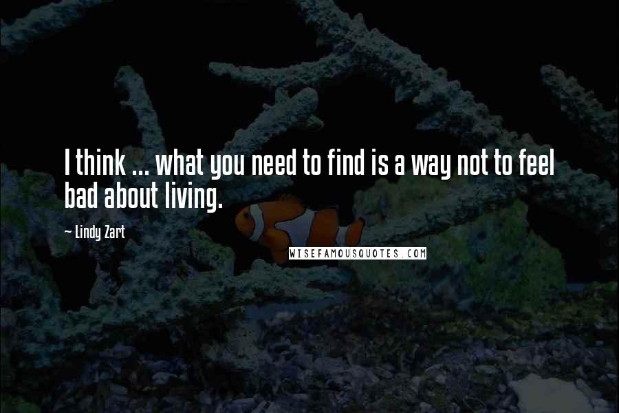 Lindy Zart Quotes: I think ... what you need to find is a way not to feel bad about living.