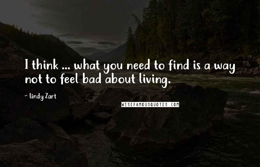 Lindy Zart Quotes: I think ... what you need to find is a way not to feel bad about living.