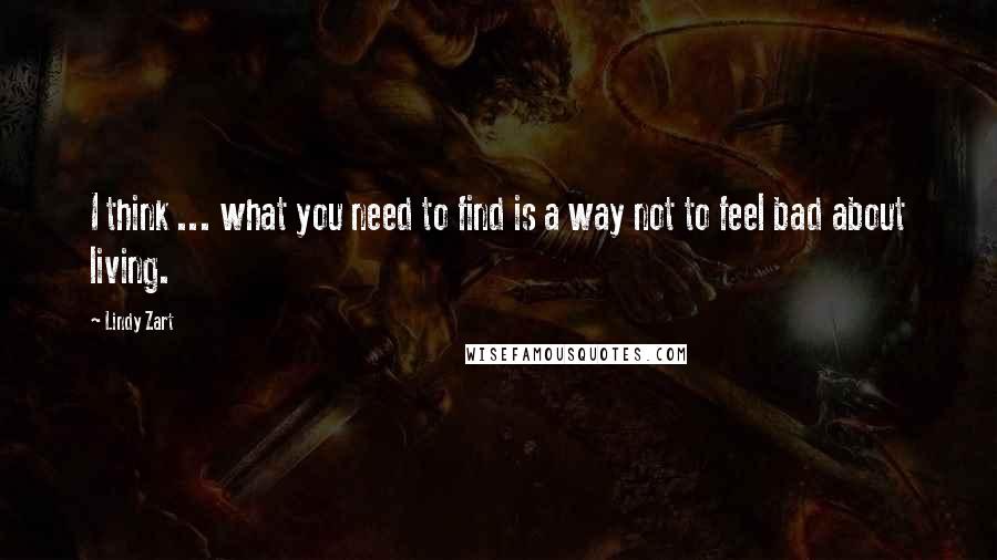 Lindy Zart Quotes: I think ... what you need to find is a way not to feel bad about living.