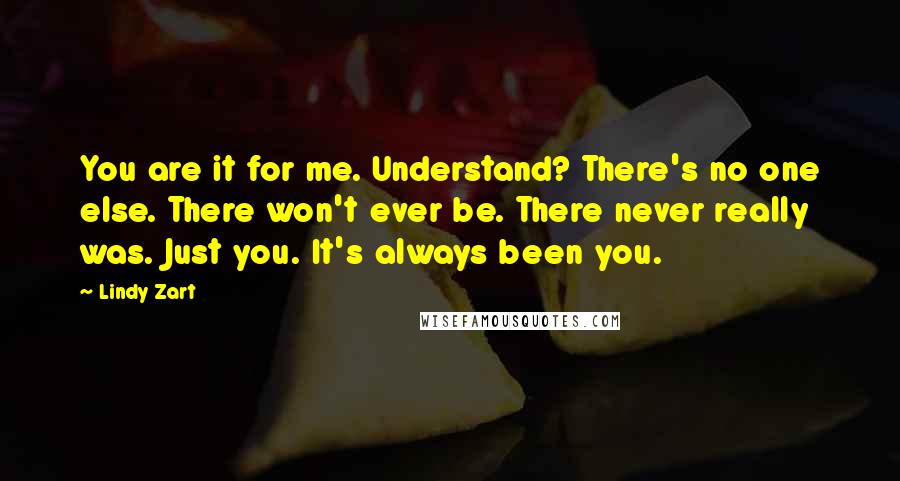 Lindy Zart Quotes: You are it for me. Understand? There's no one else. There won't ever be. There never really was. Just you. It's always been you.