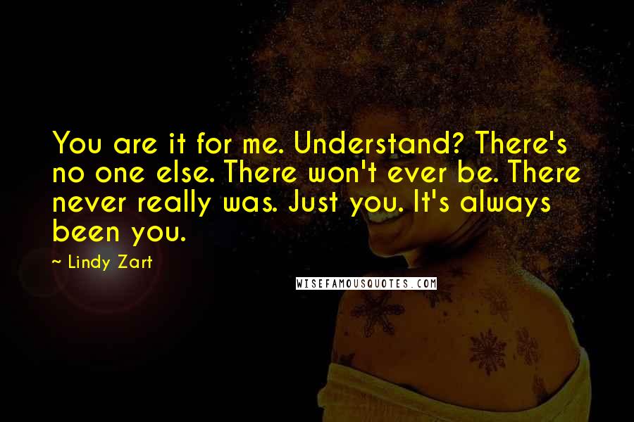 Lindy Zart Quotes: You are it for me. Understand? There's no one else. There won't ever be. There never really was. Just you. It's always been you.