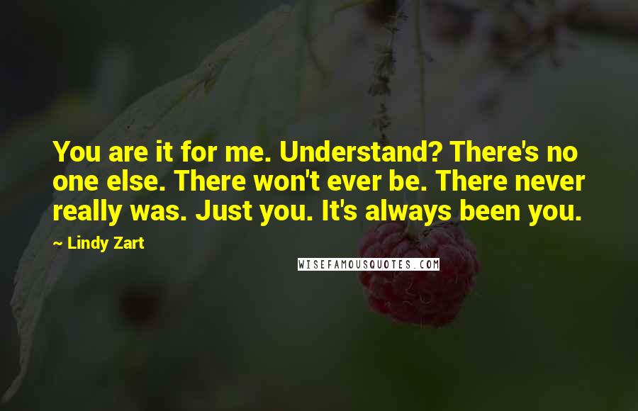 Lindy Zart Quotes: You are it for me. Understand? There's no one else. There won't ever be. There never really was. Just you. It's always been you.