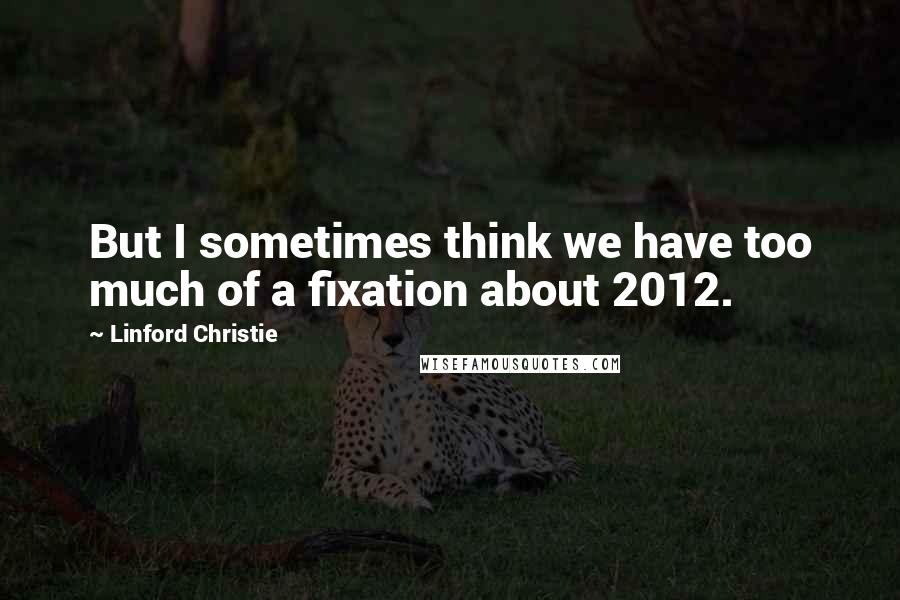 Linford Christie Quotes: But I sometimes think we have too much of a fixation about 2012.