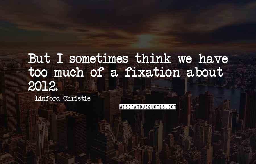 Linford Christie Quotes: But I sometimes think we have too much of a fixation about 2012.