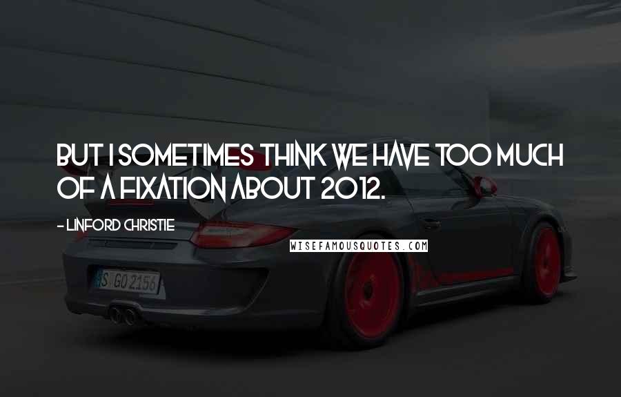 Linford Christie Quotes: But I sometimes think we have too much of a fixation about 2012.