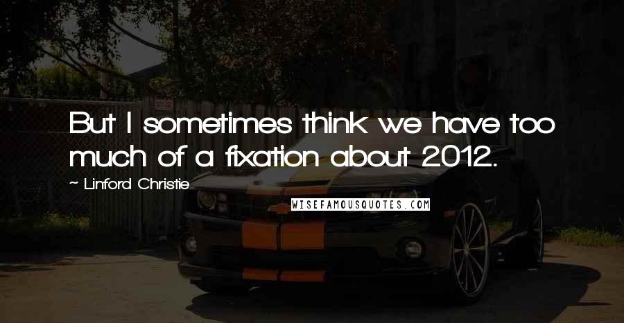 Linford Christie Quotes: But I sometimes think we have too much of a fixation about 2012.