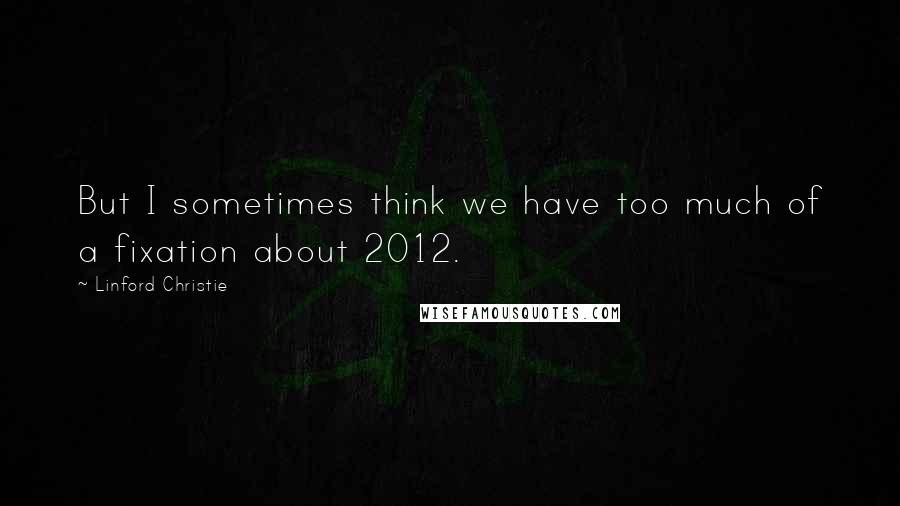 Linford Christie Quotes: But I sometimes think we have too much of a fixation about 2012.