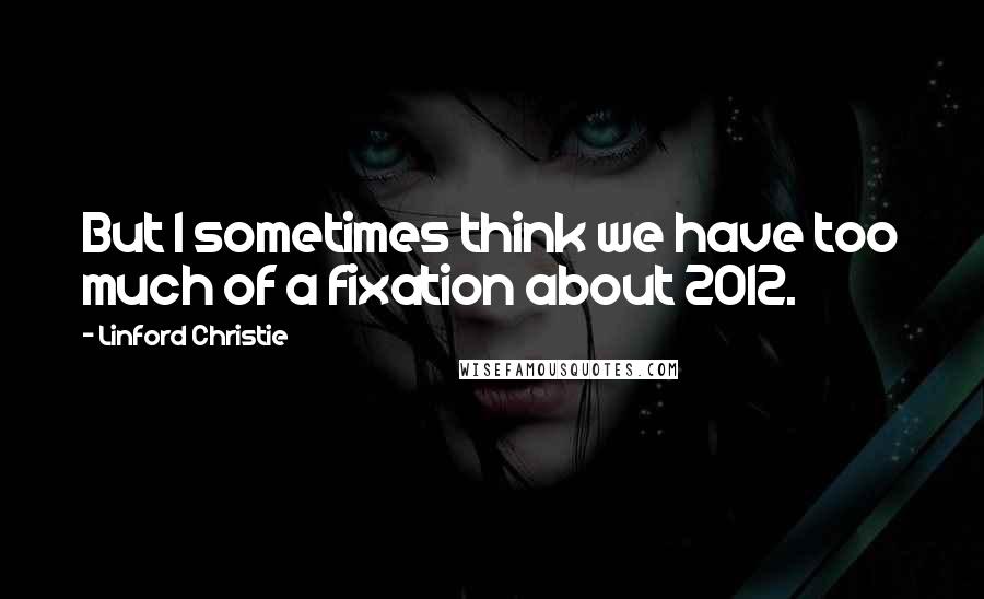 Linford Christie Quotes: But I sometimes think we have too much of a fixation about 2012.