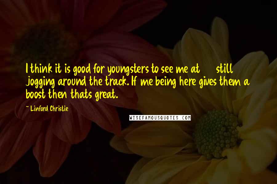 Linford Christie Quotes: I think it is good for youngsters to see me at 45 still jogging around the track. If me being here gives them a boost then thats great.