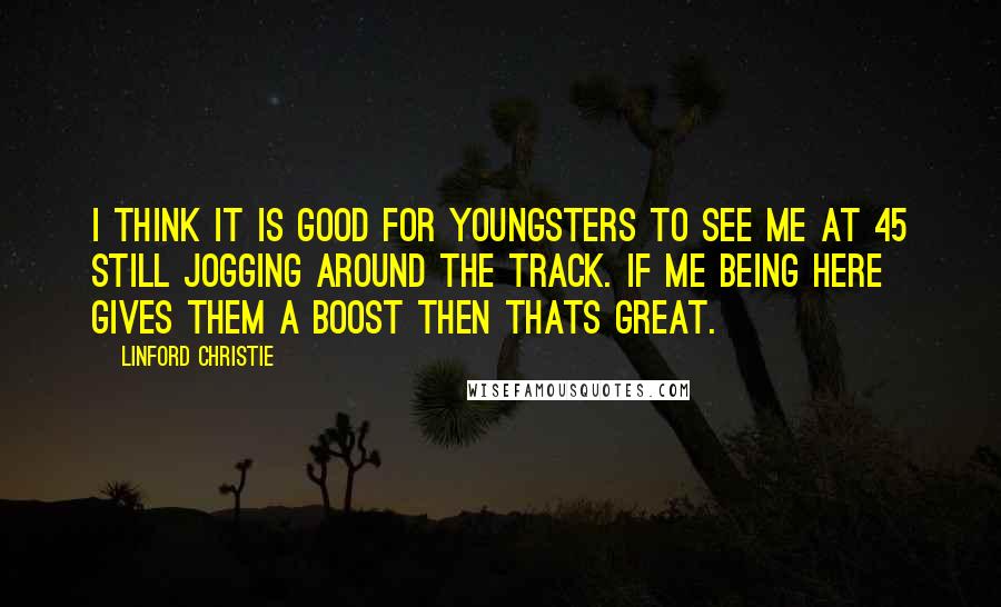 Linford Christie Quotes: I think it is good for youngsters to see me at 45 still jogging around the track. If me being here gives them a boost then thats great.