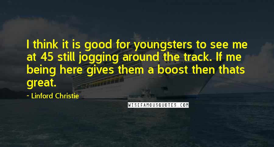 Linford Christie Quotes: I think it is good for youngsters to see me at 45 still jogging around the track. If me being here gives them a boost then thats great.