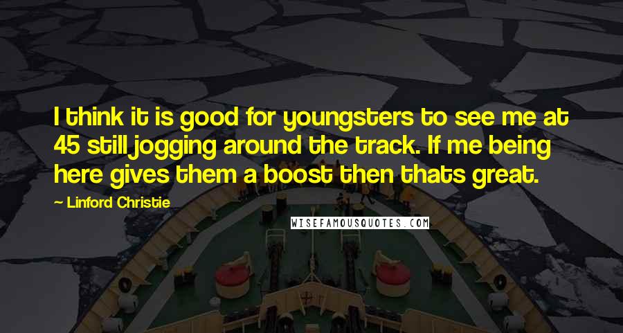 Linford Christie Quotes: I think it is good for youngsters to see me at 45 still jogging around the track. If me being here gives them a boost then thats great.
