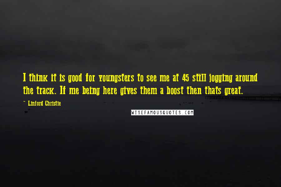 Linford Christie Quotes: I think it is good for youngsters to see me at 45 still jogging around the track. If me being here gives them a boost then thats great.