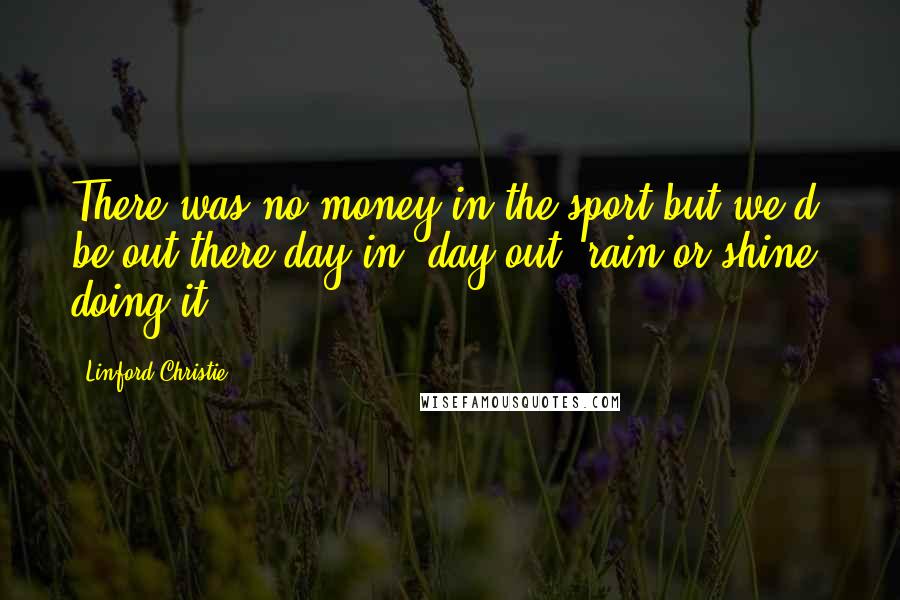 Linford Christie Quotes: There was no money in the sport but we'd be out there day in, day out, rain or shine, doing it.