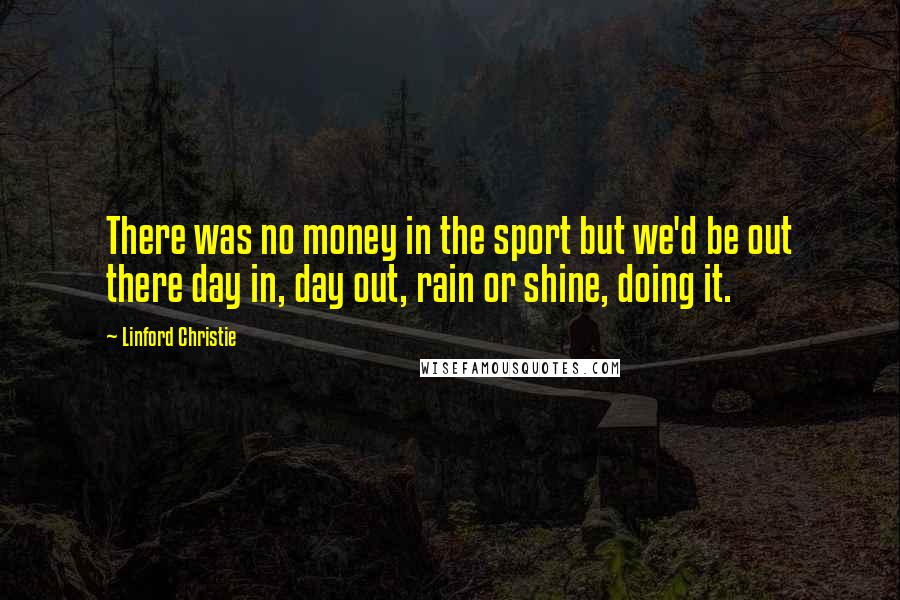 Linford Christie Quotes: There was no money in the sport but we'd be out there day in, day out, rain or shine, doing it.