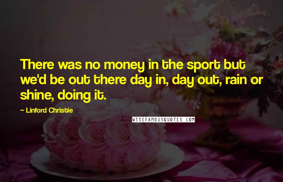 Linford Christie Quotes: There was no money in the sport but we'd be out there day in, day out, rain or shine, doing it.