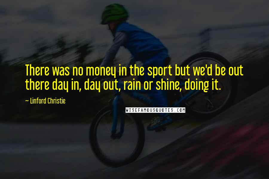 Linford Christie Quotes: There was no money in the sport but we'd be out there day in, day out, rain or shine, doing it.