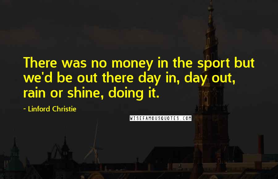 Linford Christie Quotes: There was no money in the sport but we'd be out there day in, day out, rain or shine, doing it.