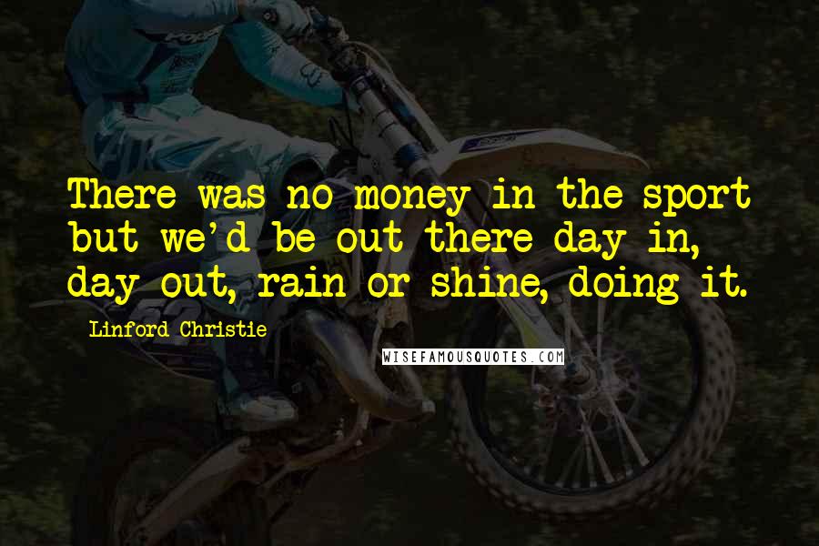 Linford Christie Quotes: There was no money in the sport but we'd be out there day in, day out, rain or shine, doing it.